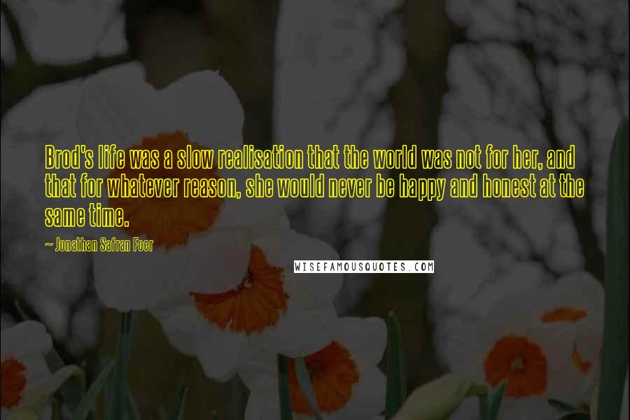 Jonathan Safran Foer Quotes: Brod's life was a slow realisation that the world was not for her, and that for whatever reason, she would never be happy and honest at the same time.