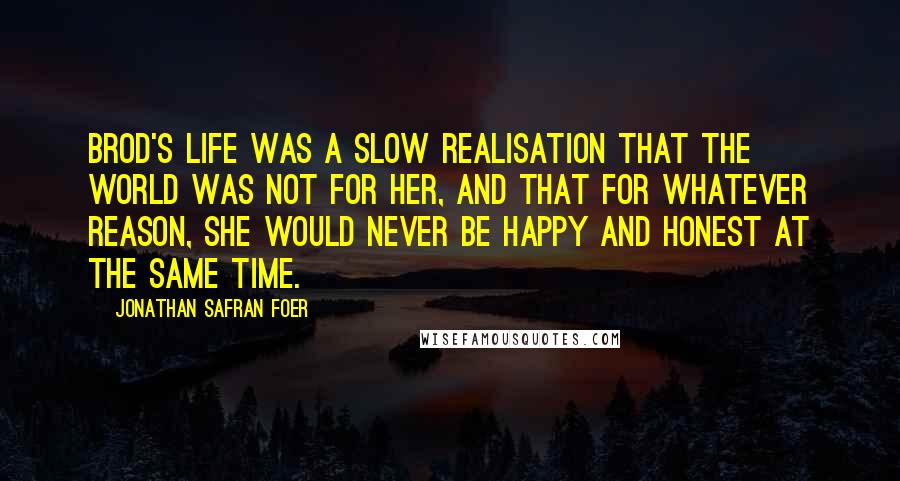 Jonathan Safran Foer Quotes: Brod's life was a slow realisation that the world was not for her, and that for whatever reason, she would never be happy and honest at the same time.