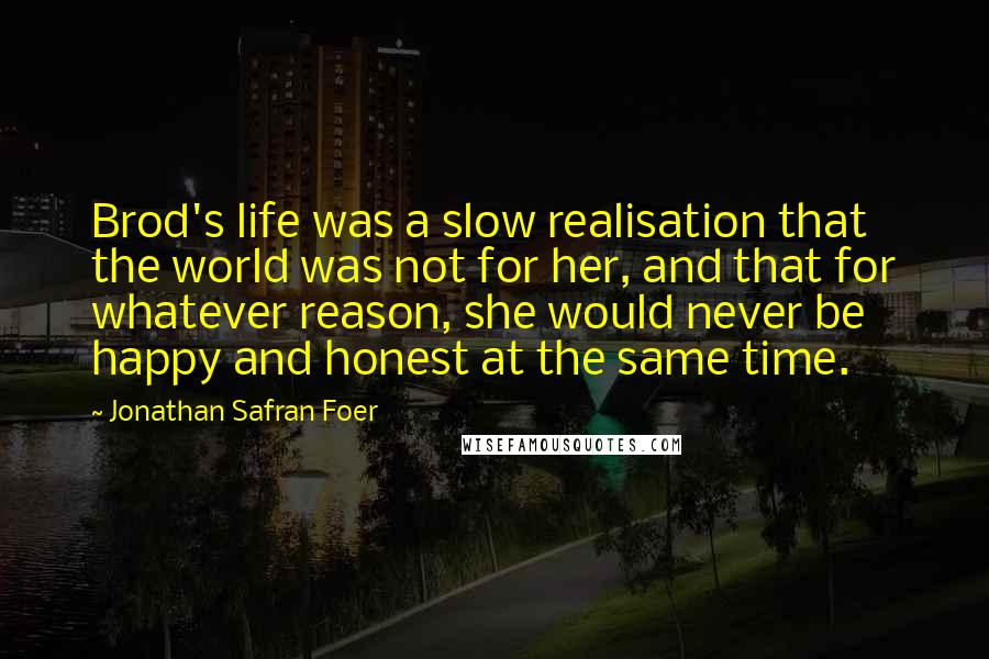 Jonathan Safran Foer Quotes: Brod's life was a slow realisation that the world was not for her, and that for whatever reason, she would never be happy and honest at the same time.