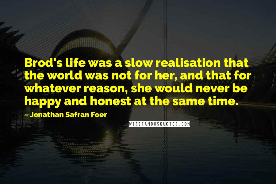 Jonathan Safran Foer Quotes: Brod's life was a slow realisation that the world was not for her, and that for whatever reason, she would never be happy and honest at the same time.