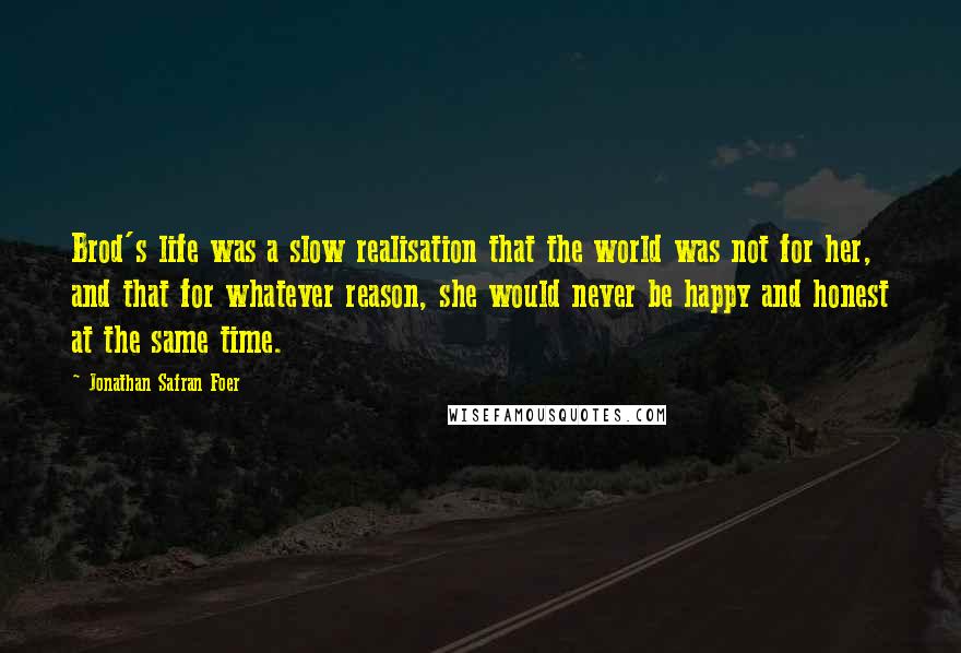 Jonathan Safran Foer Quotes: Brod's life was a slow realisation that the world was not for her, and that for whatever reason, she would never be happy and honest at the same time.