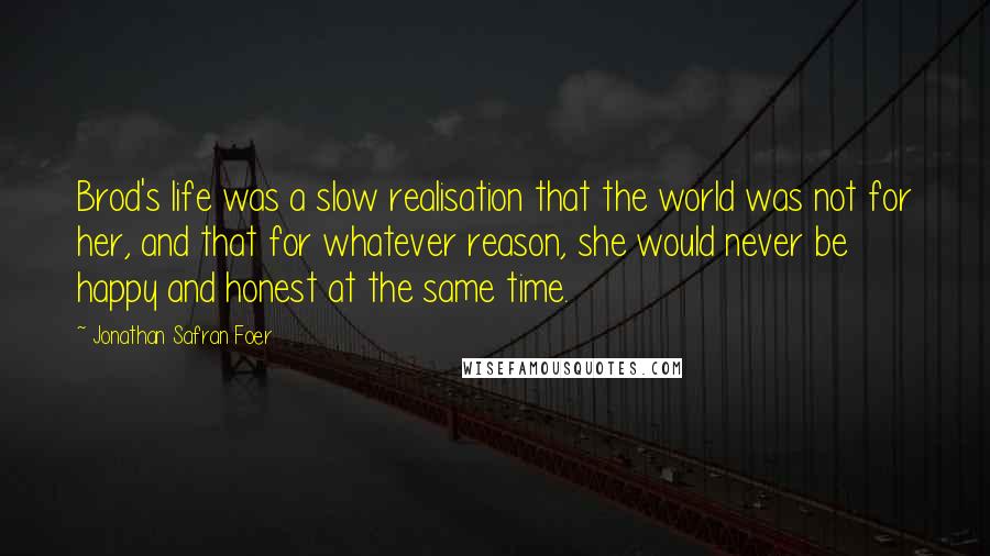 Jonathan Safran Foer Quotes: Brod's life was a slow realisation that the world was not for her, and that for whatever reason, she would never be happy and honest at the same time.