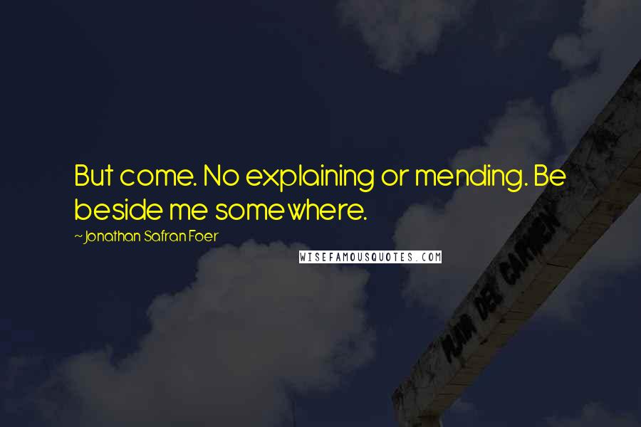 Jonathan Safran Foer Quotes: But come. No explaining or mending. Be beside me somewhere.