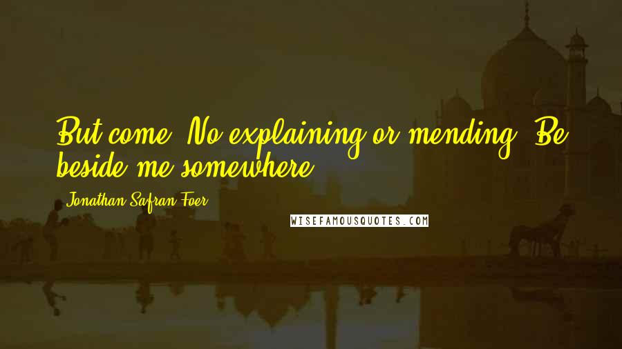 Jonathan Safran Foer Quotes: But come. No explaining or mending. Be beside me somewhere.