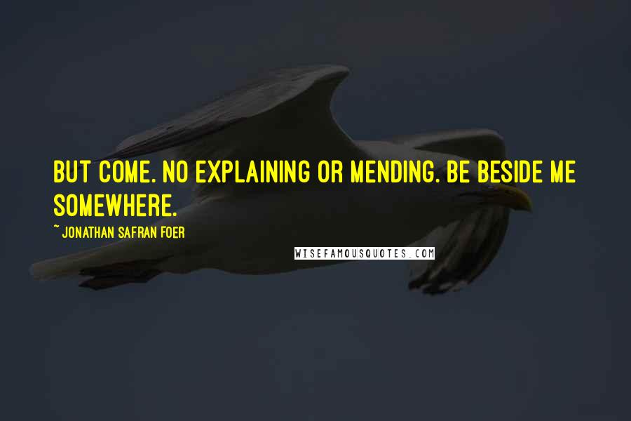 Jonathan Safran Foer Quotes: But come. No explaining or mending. Be beside me somewhere.