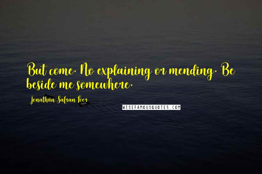 Jonathan Safran Foer Quotes: But come. No explaining or mending. Be beside me somewhere.