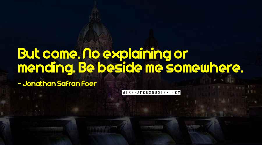 Jonathan Safran Foer Quotes: But come. No explaining or mending. Be beside me somewhere.