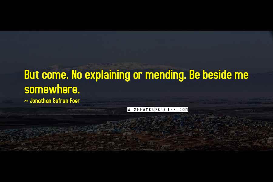 Jonathan Safran Foer Quotes: But come. No explaining or mending. Be beside me somewhere.