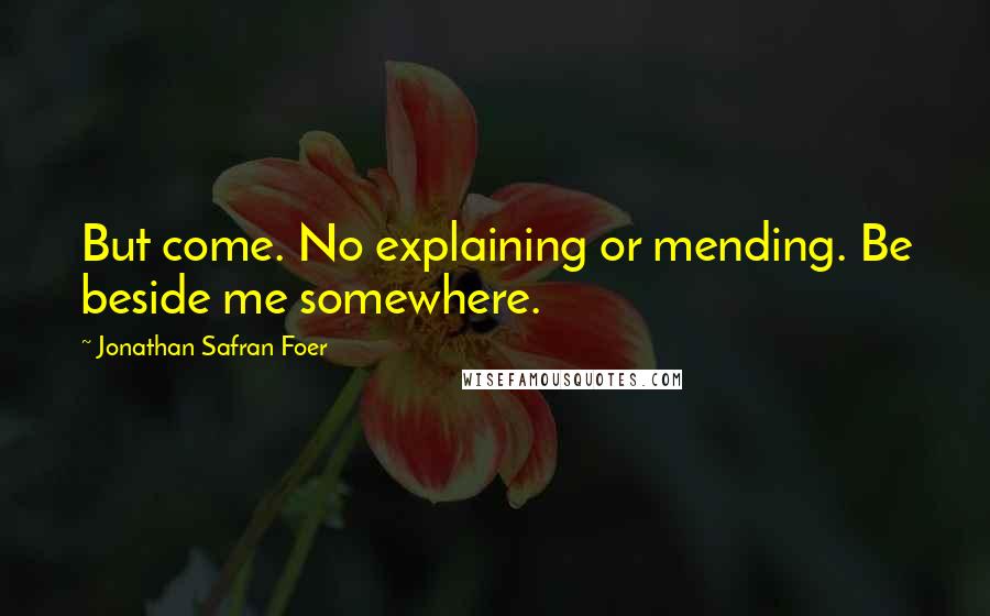 Jonathan Safran Foer Quotes: But come. No explaining or mending. Be beside me somewhere.
