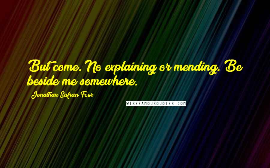 Jonathan Safran Foer Quotes: But come. No explaining or mending. Be beside me somewhere.
