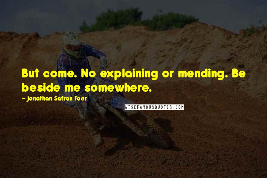 Jonathan Safran Foer Quotes: But come. No explaining or mending. Be beside me somewhere.