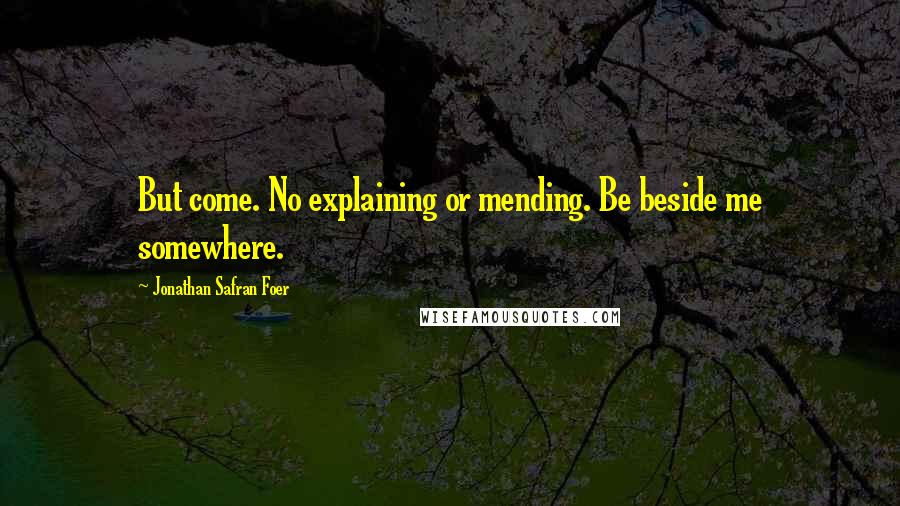 Jonathan Safran Foer Quotes: But come. No explaining or mending. Be beside me somewhere.