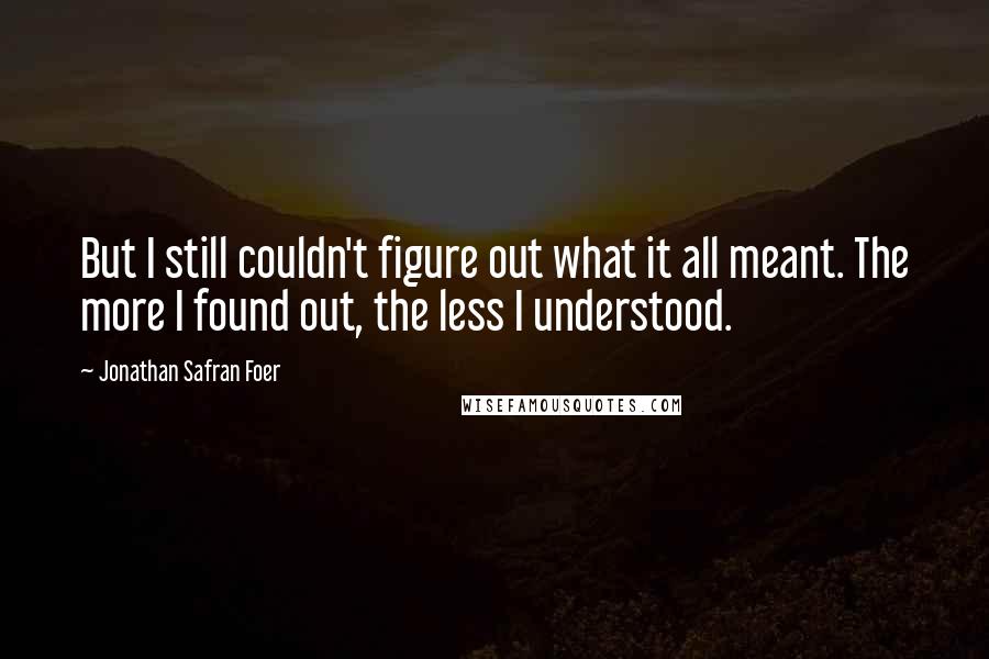Jonathan Safran Foer Quotes: But I still couldn't figure out what it all meant. The more I found out, the less I understood.