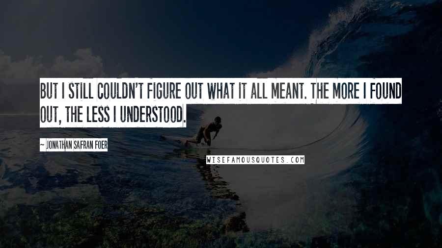 Jonathan Safran Foer Quotes: But I still couldn't figure out what it all meant. The more I found out, the less I understood.