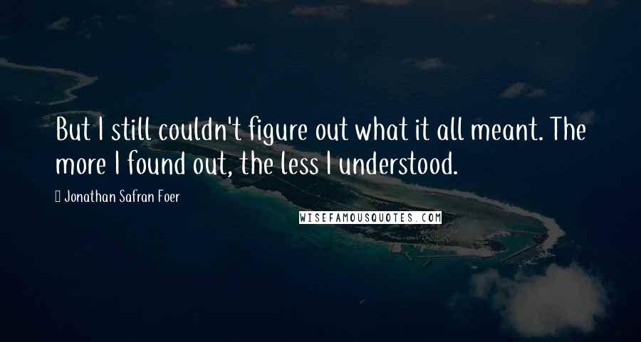 Jonathan Safran Foer Quotes: But I still couldn't figure out what it all meant. The more I found out, the less I understood.