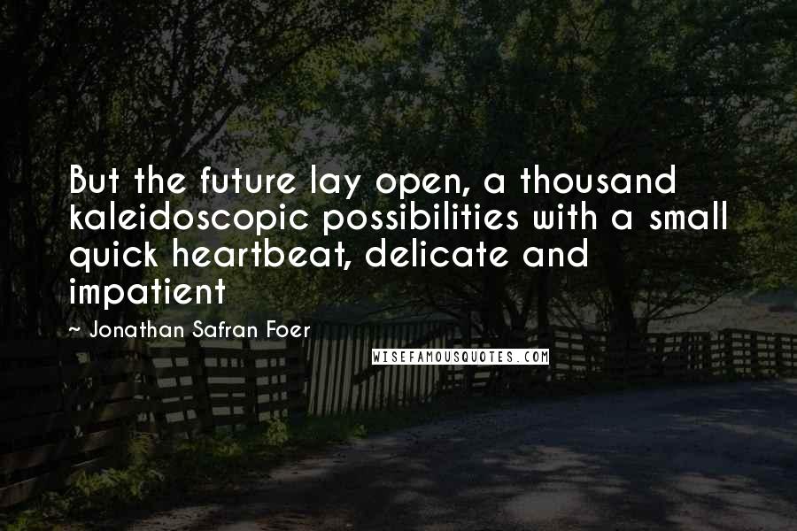 Jonathan Safran Foer Quotes: But the future lay open, a thousand kaleidoscopic possibilities with a small quick heartbeat, delicate and impatient