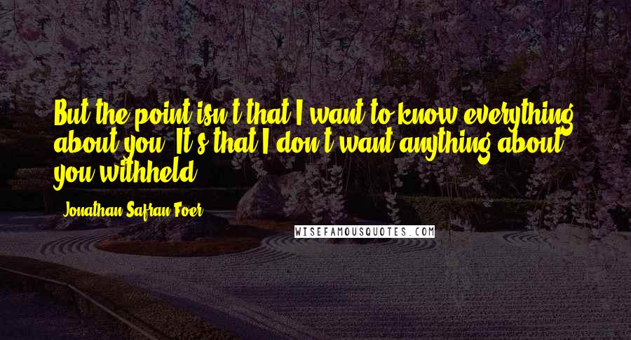 Jonathan Safran Foer Quotes: But the point isn't that I want to know everything about you. It's that I don't want anything about you withheld.