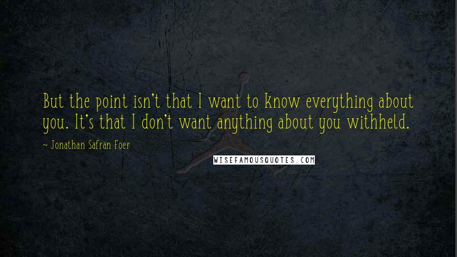 Jonathan Safran Foer Quotes: But the point isn't that I want to know everything about you. It's that I don't want anything about you withheld.