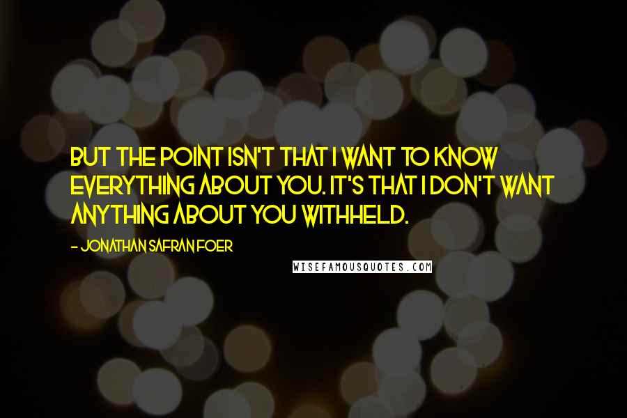 Jonathan Safran Foer Quotes: But the point isn't that I want to know everything about you. It's that I don't want anything about you withheld.