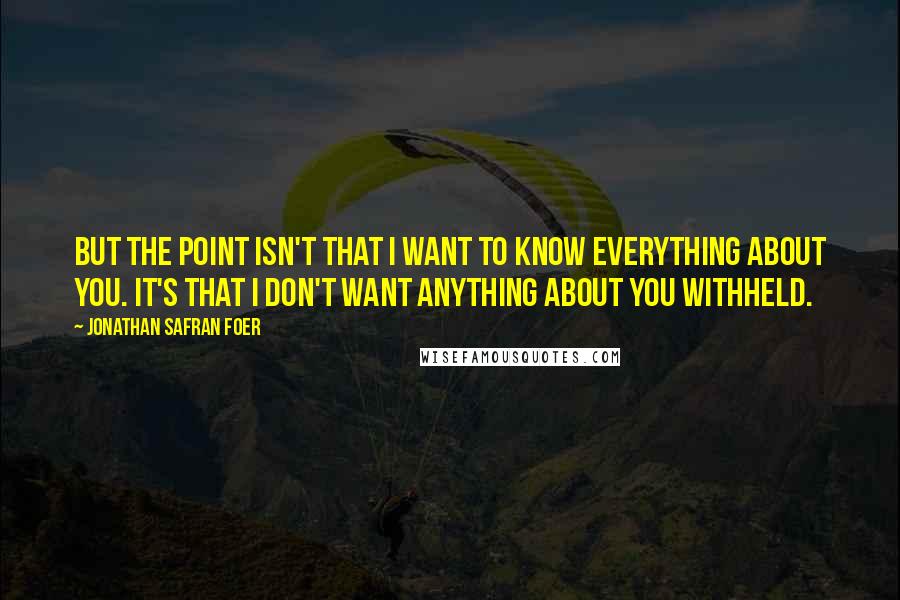 Jonathan Safran Foer Quotes: But the point isn't that I want to know everything about you. It's that I don't want anything about you withheld.