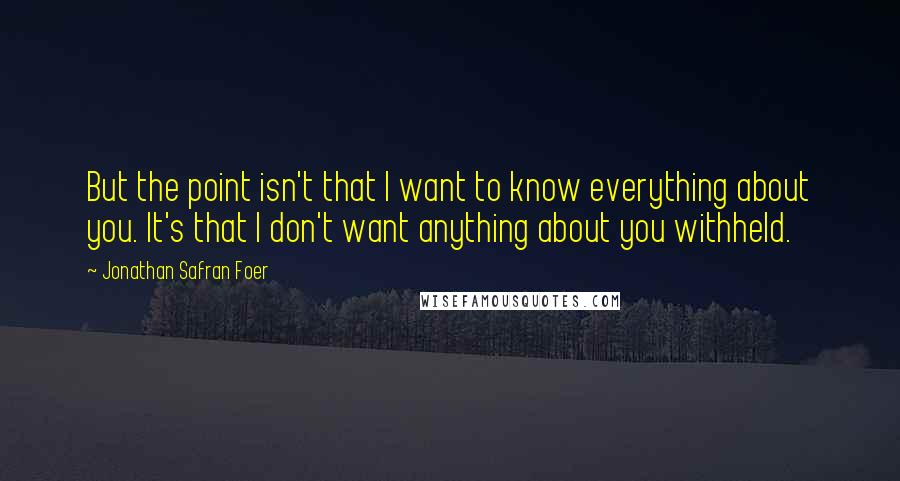 Jonathan Safran Foer Quotes: But the point isn't that I want to know everything about you. It's that I don't want anything about you withheld.