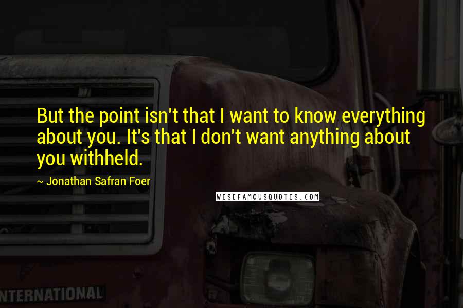 Jonathan Safran Foer Quotes: But the point isn't that I want to know everything about you. It's that I don't want anything about you withheld.