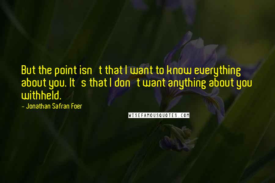 Jonathan Safran Foer Quotes: But the point isn't that I want to know everything about you. It's that I don't want anything about you withheld.
