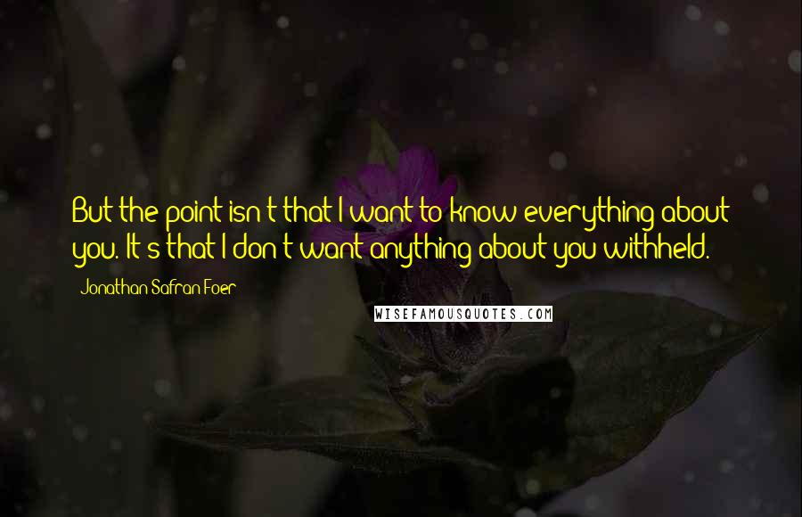 Jonathan Safran Foer Quotes: But the point isn't that I want to know everything about you. It's that I don't want anything about you withheld.