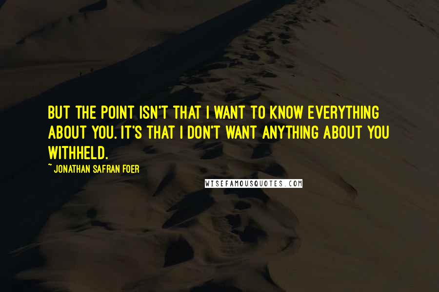 Jonathan Safran Foer Quotes: But the point isn't that I want to know everything about you. It's that I don't want anything about you withheld.
