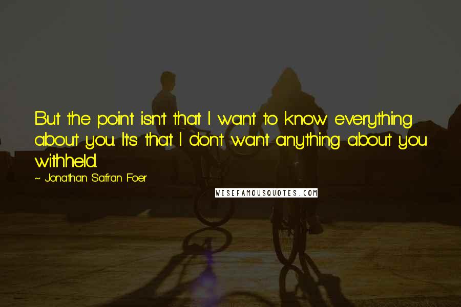 Jonathan Safran Foer Quotes: But the point isn't that I want to know everything about you. It's that I don't want anything about you withheld.