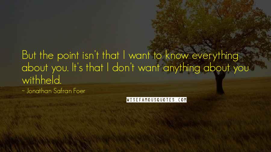 Jonathan Safran Foer Quotes: But the point isn't that I want to know everything about you. It's that I don't want anything about you withheld.