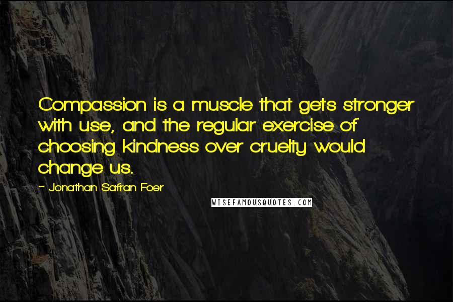 Jonathan Safran Foer Quotes: Compassion is a muscle that gets stronger with use, and the regular exercise of choosing kindness over cruelty would change us.