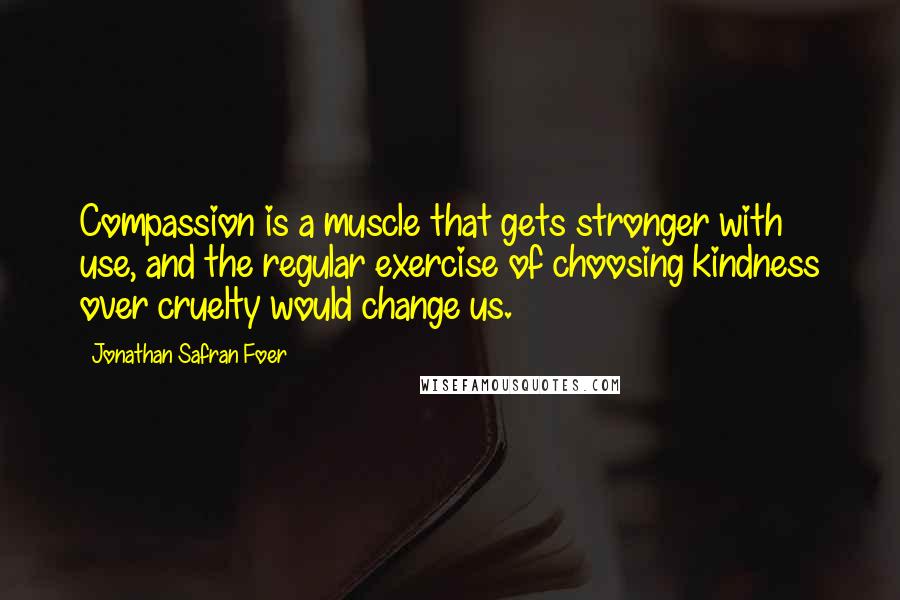 Jonathan Safran Foer Quotes: Compassion is a muscle that gets stronger with use, and the regular exercise of choosing kindness over cruelty would change us.