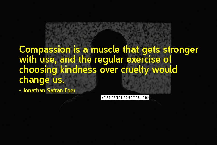 Jonathan Safran Foer Quotes: Compassion is a muscle that gets stronger with use, and the regular exercise of choosing kindness over cruelty would change us.