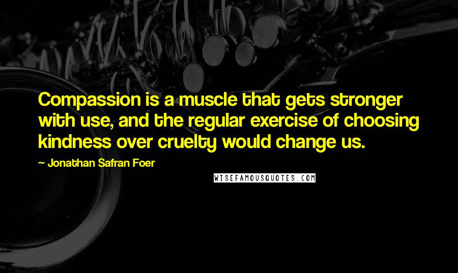 Jonathan Safran Foer Quotes: Compassion is a muscle that gets stronger with use, and the regular exercise of choosing kindness over cruelty would change us.