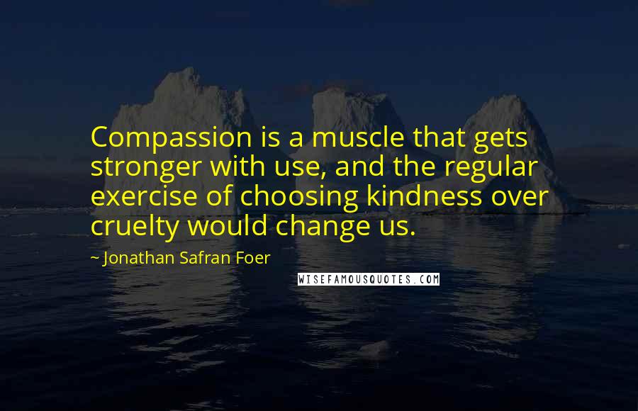 Jonathan Safran Foer Quotes: Compassion is a muscle that gets stronger with use, and the regular exercise of choosing kindness over cruelty would change us.