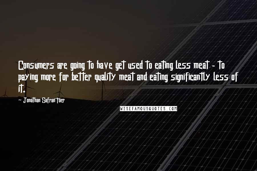 Jonathan Safran Foer Quotes: Consumers are going to have get used to eating less meat - to paying more for better quality meat and eating significantly less of it.