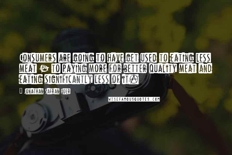 Jonathan Safran Foer Quotes: Consumers are going to have get used to eating less meat - to paying more for better quality meat and eating significantly less of it.