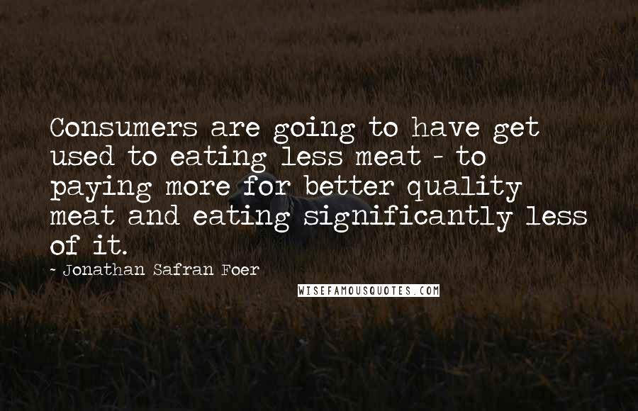 Jonathan Safran Foer Quotes: Consumers are going to have get used to eating less meat - to paying more for better quality meat and eating significantly less of it.