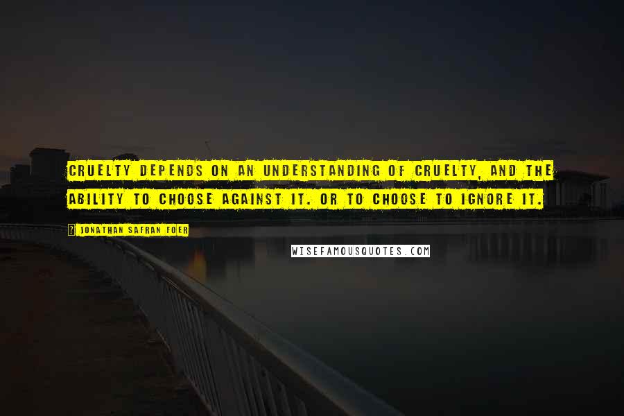 Jonathan Safran Foer Quotes: Cruelty depends on an understanding of cruelty, and the ability to choose against it. Or to choose to ignore it.