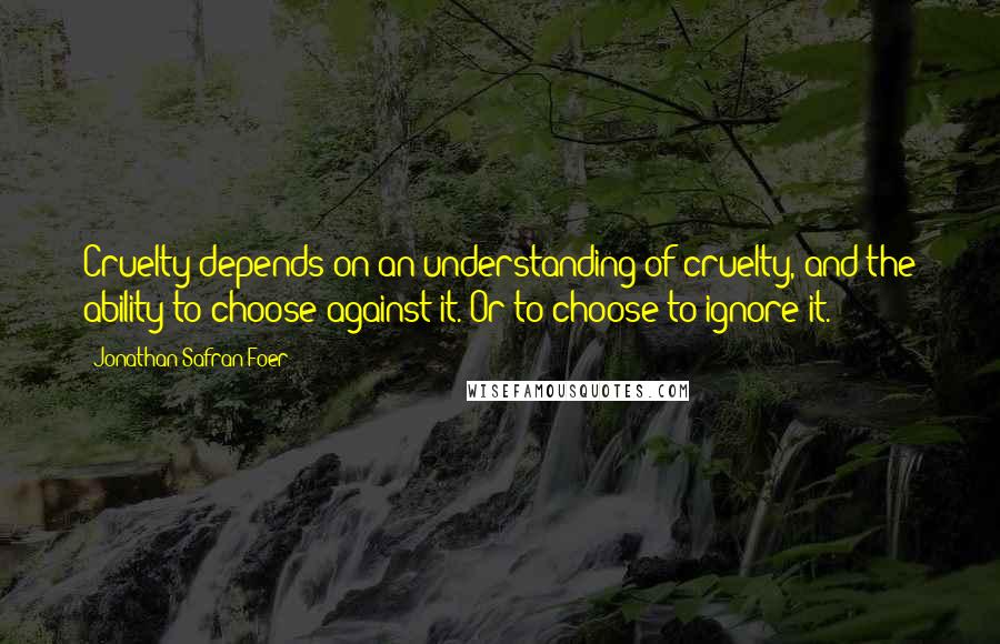 Jonathan Safran Foer Quotes: Cruelty depends on an understanding of cruelty, and the ability to choose against it. Or to choose to ignore it.