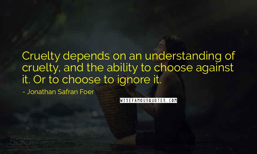 Jonathan Safran Foer Quotes: Cruelty depends on an understanding of cruelty, and the ability to choose against it. Or to choose to ignore it.