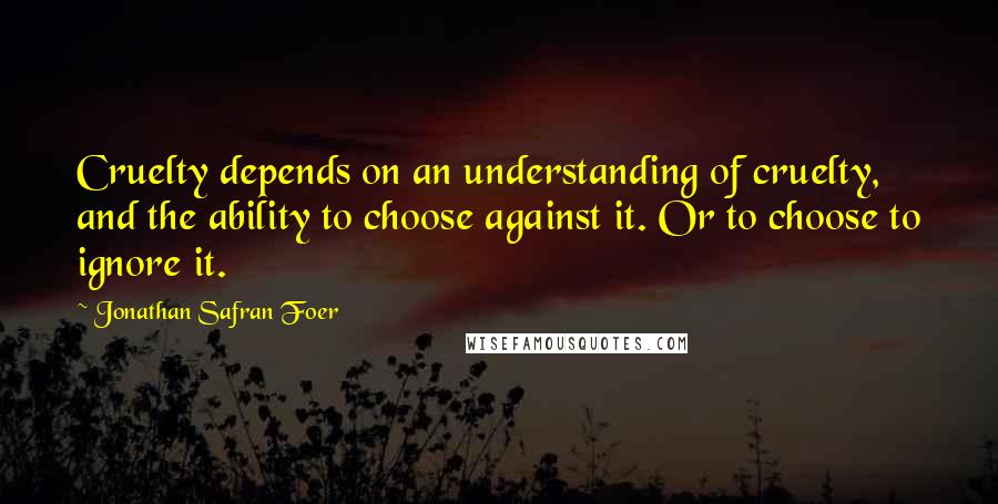Jonathan Safran Foer Quotes: Cruelty depends on an understanding of cruelty, and the ability to choose against it. Or to choose to ignore it.