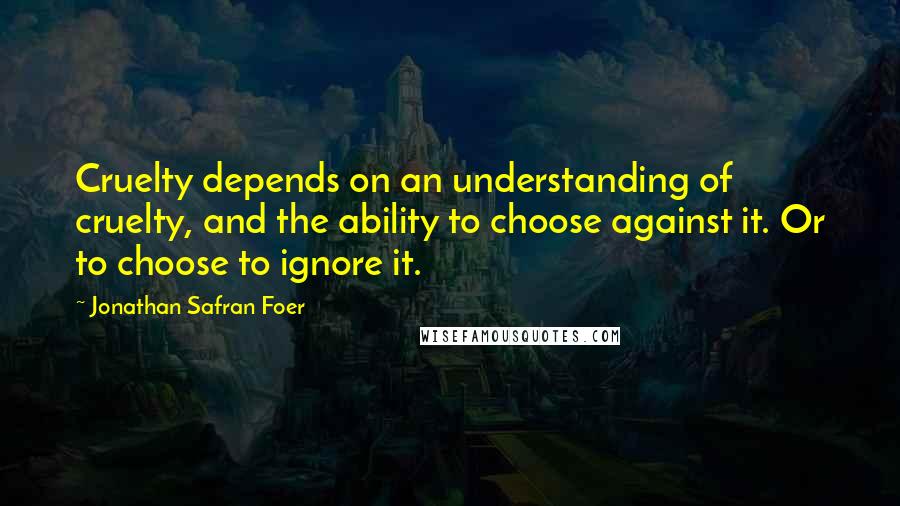 Jonathan Safran Foer Quotes: Cruelty depends on an understanding of cruelty, and the ability to choose against it. Or to choose to ignore it.