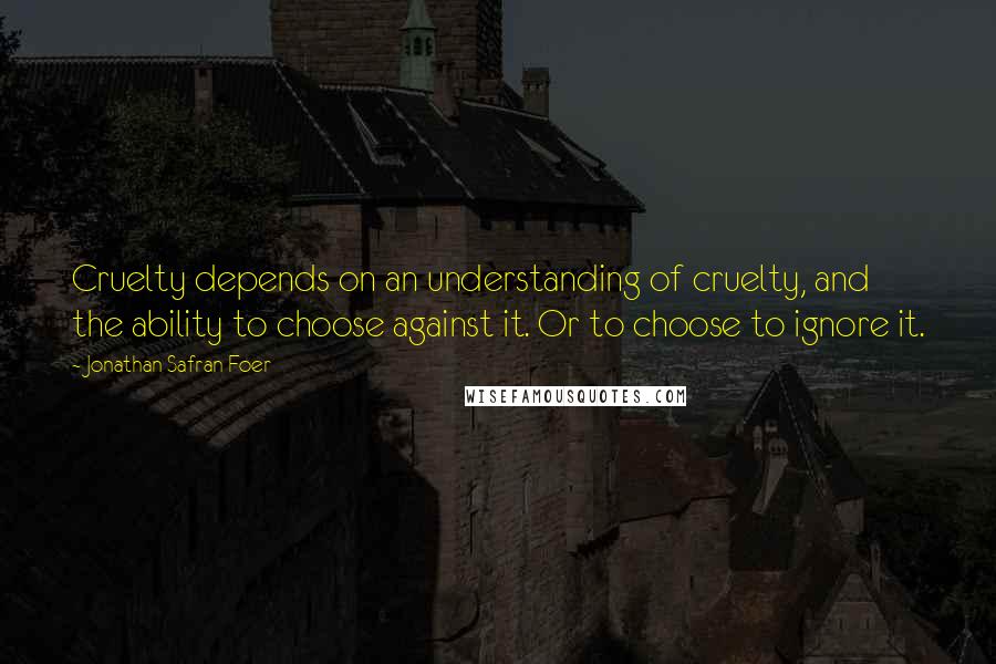 Jonathan Safran Foer Quotes: Cruelty depends on an understanding of cruelty, and the ability to choose against it. Or to choose to ignore it.