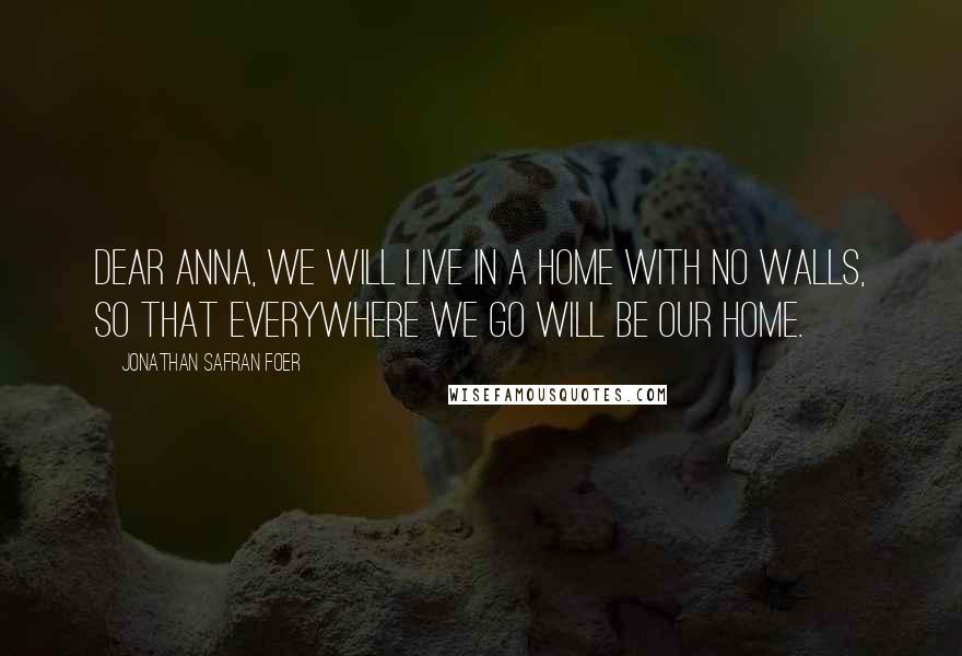 Jonathan Safran Foer Quotes: Dear Anna, we will live in a home with no walls, so that everywhere we go will be our home.