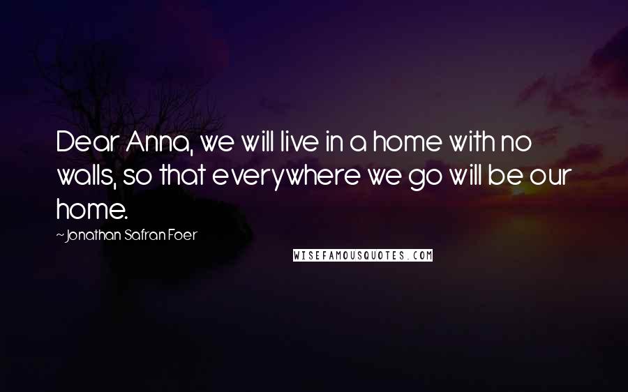 Jonathan Safran Foer Quotes: Dear Anna, we will live in a home with no walls, so that everywhere we go will be our home.