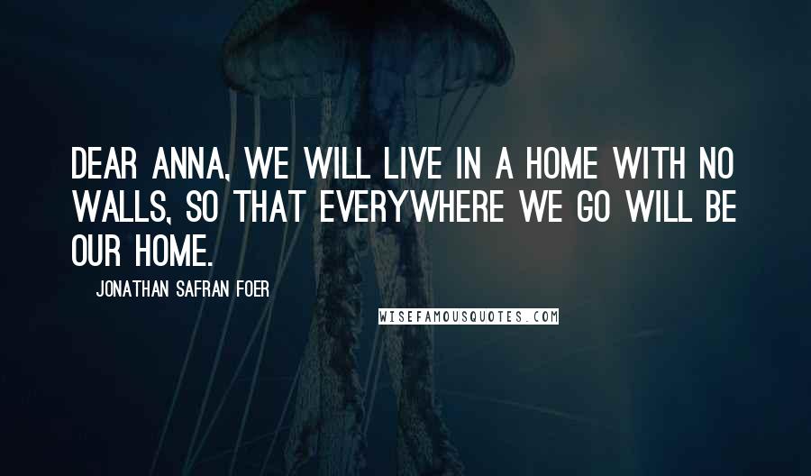 Jonathan Safran Foer Quotes: Dear Anna, we will live in a home with no walls, so that everywhere we go will be our home.