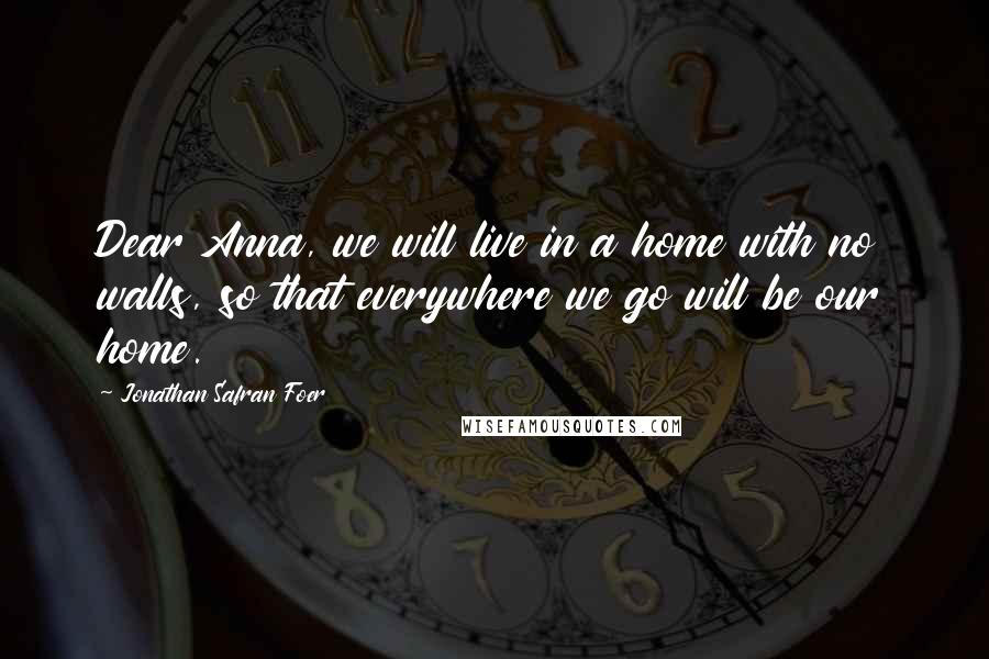 Jonathan Safran Foer Quotes: Dear Anna, we will live in a home with no walls, so that everywhere we go will be our home.