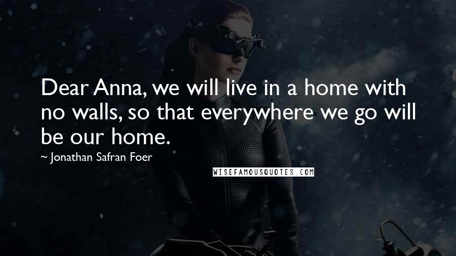 Jonathan Safran Foer Quotes: Dear Anna, we will live in a home with no walls, so that everywhere we go will be our home.